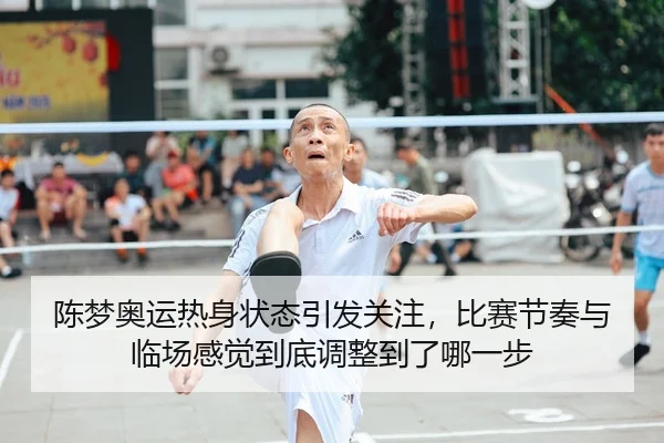 陈梦奥运热身状态引发关注，比赛节奏与临场感觉到底调整到了哪一步